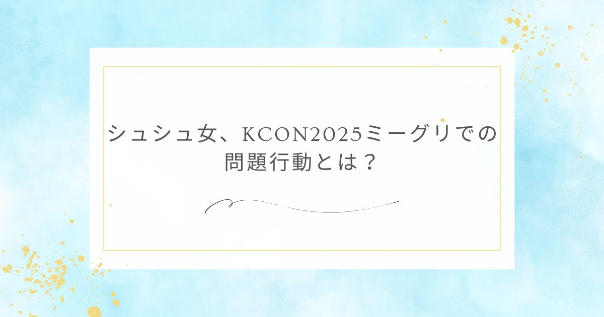 シュシュ女、KCON2025ミーグリでの問題行動とは？